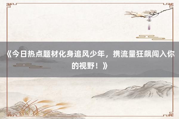 《今日热点题材化身追风少年，携流量狂飙闯入你的视野！》