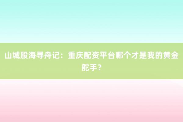 山城股海寻舟记:重庆配资平台哪个才是我的黄金舵手?