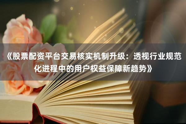 《股票配资平台交易核实机制升级：透视行业规范化进程中的用户权益保障新趋势》