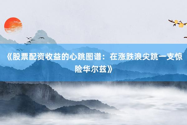《股票配资收益的心跳图谱：在涨跌浪尖跳一支惊险华尔兹》