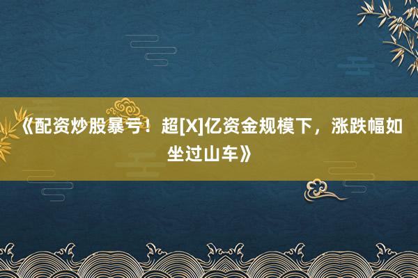 《配资炒股暴亏！超[X]亿资金规模下，涨跌幅如坐过山车》