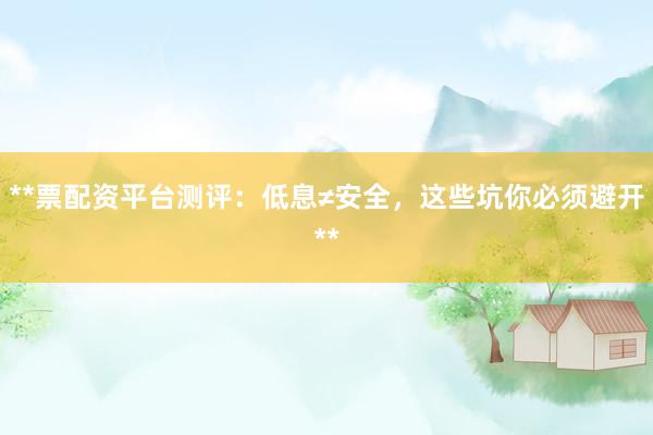 **票配资平台测评：低息≠安全，这些坑你必须避开**