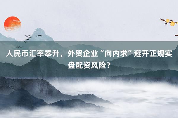 人民币汇率攀升，外贸企业“向内求”避开正规实盘配资风险？