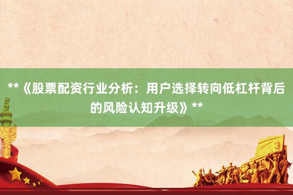 **《股票配资行业分析：用户选择转向低杠杆背后的风险认知升级》**