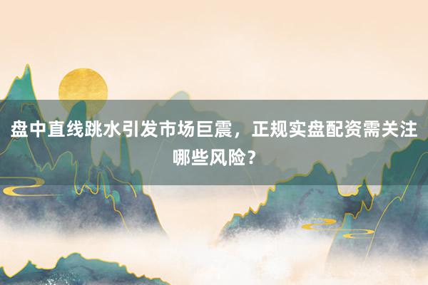 盘中直线跳水引发市场巨震，正规实盘配资需关注哪些风险？