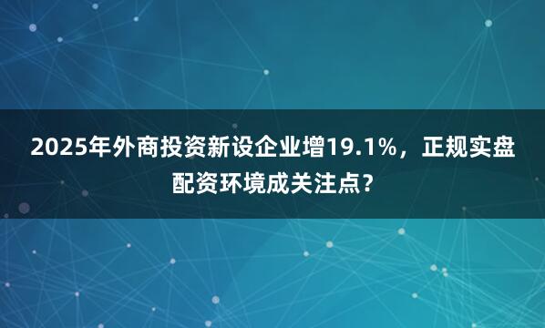 2025年外商投资新设企业增19.1%，正规实盘配资环境成关注点？