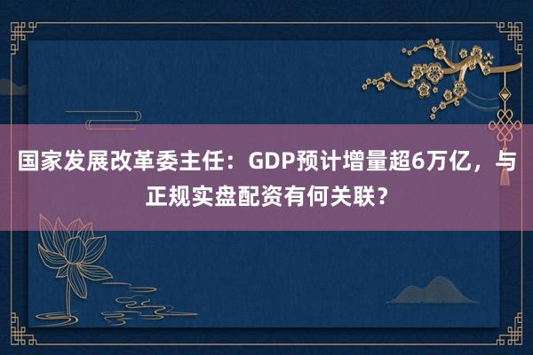 国家发展改革委主任：GDP预计增量超6万亿，与正规实盘配资有何关联？