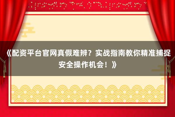 《配资平台官网真假难辨？实战指南教你精准捕捉安全操作机会！》