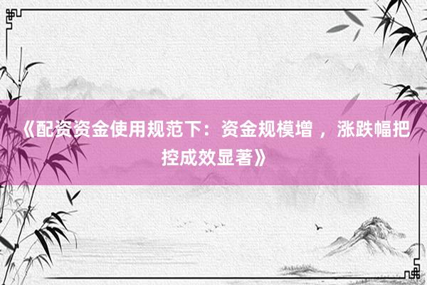《配资资金使用规范下：资金规模增 ，涨跌幅把控成效显著》