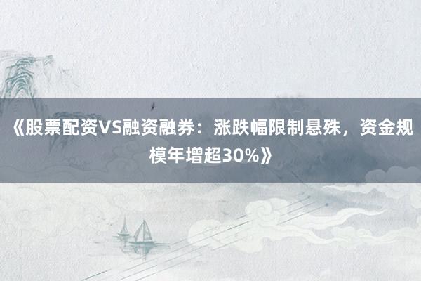 《股票配资VS融资融券：涨跌幅限制悬殊，资金规模年增超30%》