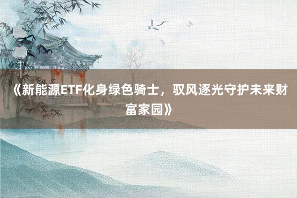 《新能源ETF化身绿色骑士，驭风逐光守护未来财富家园》