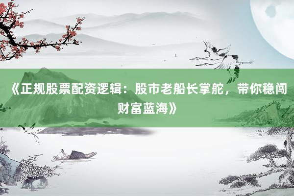 《正规股票配资逻辑：股市老船长掌舵，带你稳闯财富蓝海》