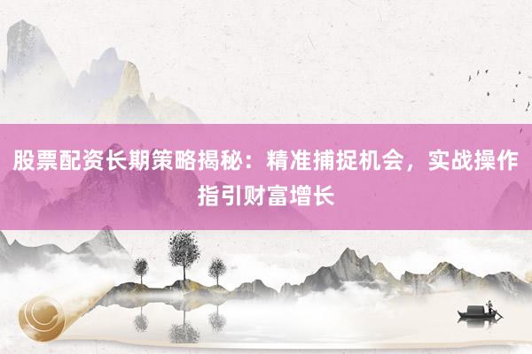 股票配资长期策略揭秘：精准捕捉机会，实战操作指引财富增长
