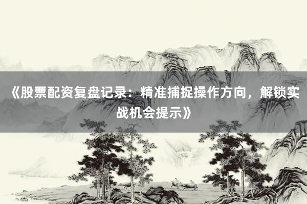 《股票配资复盘记录：精准捕捉操作方向，解锁实战机会提示》