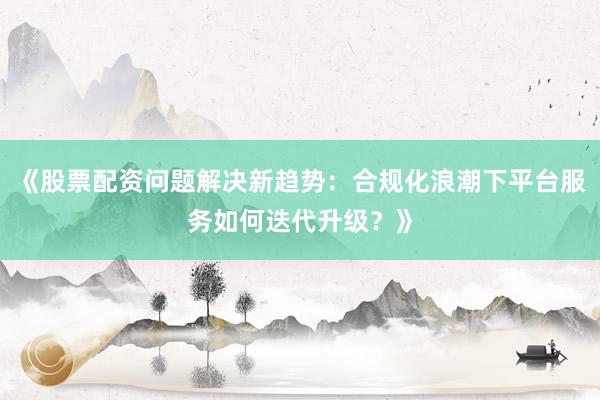 《股票配资问题解决新趋势：合规化浪潮下平台服务如何迭代升级？》