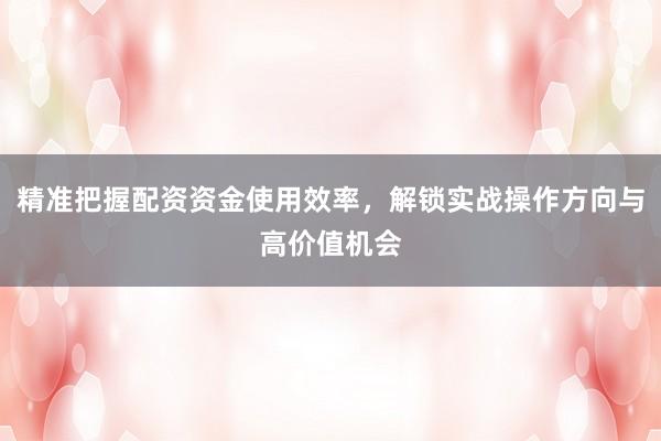 精准把握配资资金使用效率，解锁实战操作方向与高价值机会