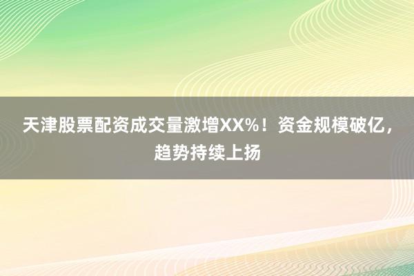 天津股票配资成交量激增XX%！资金规模破亿，趋势持续上扬