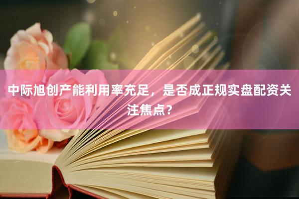 中际旭创产能利用率充足，是否成正规实盘配资关注焦点？