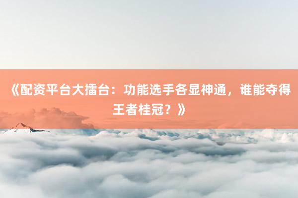 《配资平台大擂台：功能选手各显神通，谁能夺得王者桂冠？》