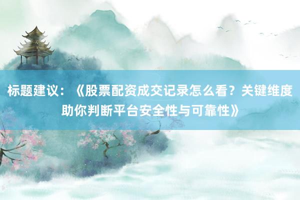 标题建议：《股票配资成交记录怎么看？关键维度助你判断平台安全性与可靠性》
