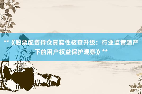 **《股票配资持仓真实性核查升级：行业监管趋严下的用户权益保护观察》**