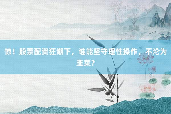 惊！股票配资狂潮下，谁能坚守理性操作，不沦为韭菜？