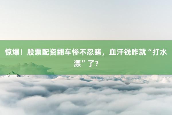 惊爆！股票配资翻车惨不忍睹，血汗钱咋就“打水漂”了？