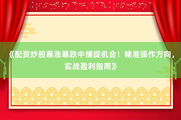 《配资炒股暴涨暴跌中捕捉机会！精准操作方向，实战盈利指南》