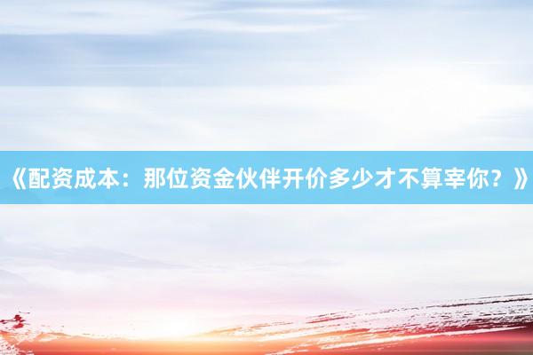 《配资成本：那位资金伙伴开价多少才不算宰你？》