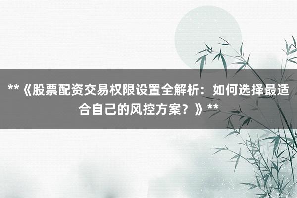 **《股票配资交易权限设置全解析：如何选择最适合自己的风控方案？》**