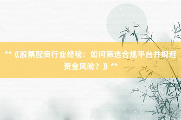 **《股票配资行业经验：如何筛选合规平台并规避资金风险？》**