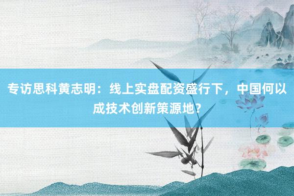 专访思科黄志明：线上实盘配资盛行下，中国何以成技术创新策源地？