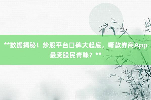 **数据揭秘！炒股平台口碑大起底，哪款券商App最受股民青睐？**
