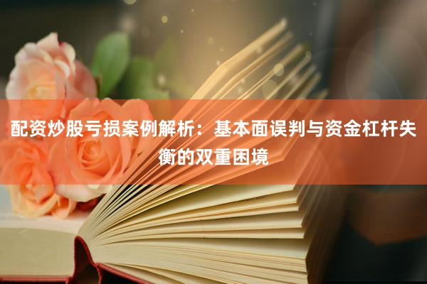 配资炒股亏损案例解析：基本面误判与资金杠杆失衡的双重困境