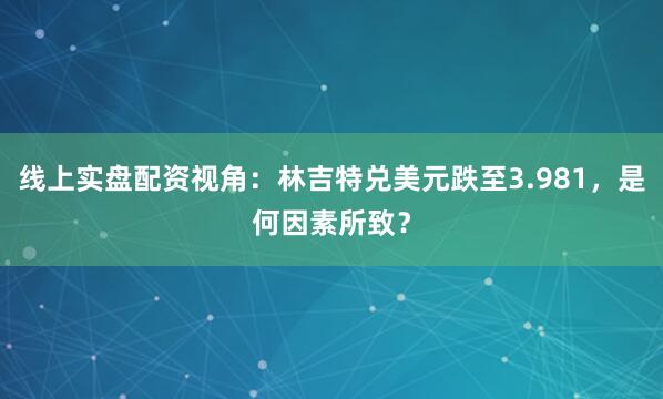 线上实盘配资视角：林吉特兑美元跌至3.981，是何因素所致？