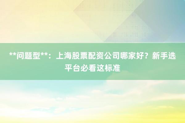 **问题型**：上海股票配资公司哪家好？新手选平台必看这标准